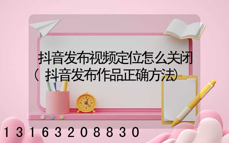 抖音发布视频定位怎么关闭(抖音发布作品正确方法)
