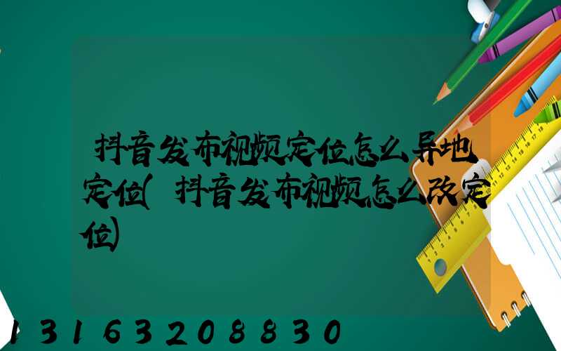 抖音发布视频定位怎么异地定位(抖音发布视频怎么改定位)