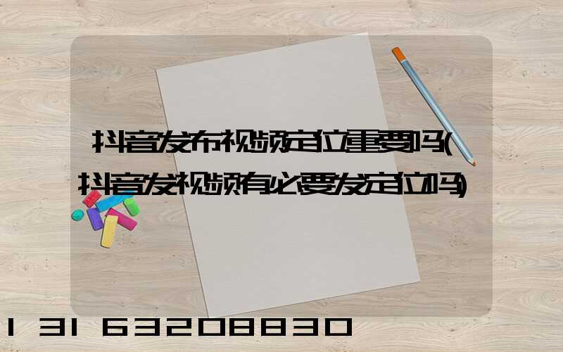 抖音发布视频定位重要吗(抖音发视频有必要发定位吗)
