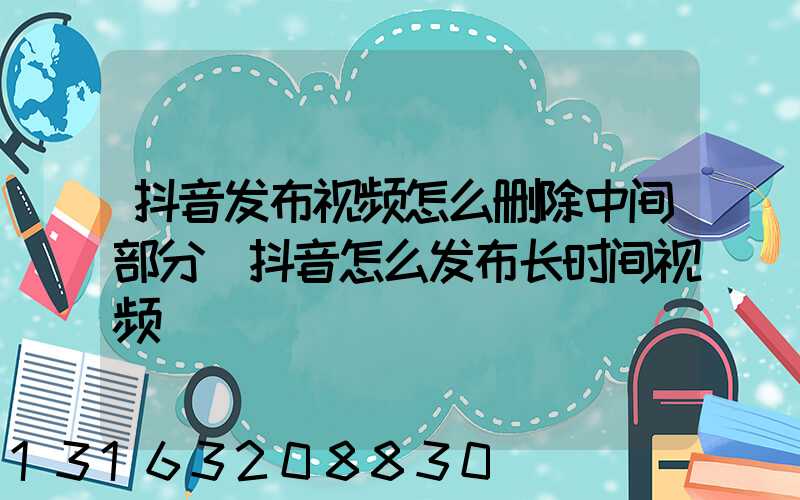 抖音发布视频怎么删除中间部分(抖音怎么发布长时间视频)