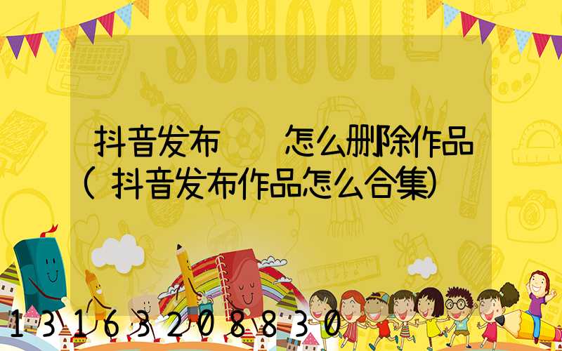 抖音发布视频怎么删除作品(抖音发布作品怎么合集)