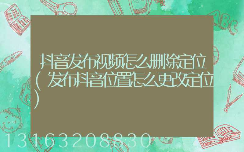 抖音发布视频怎么删除定位(发布抖音位置怎么更改定位)