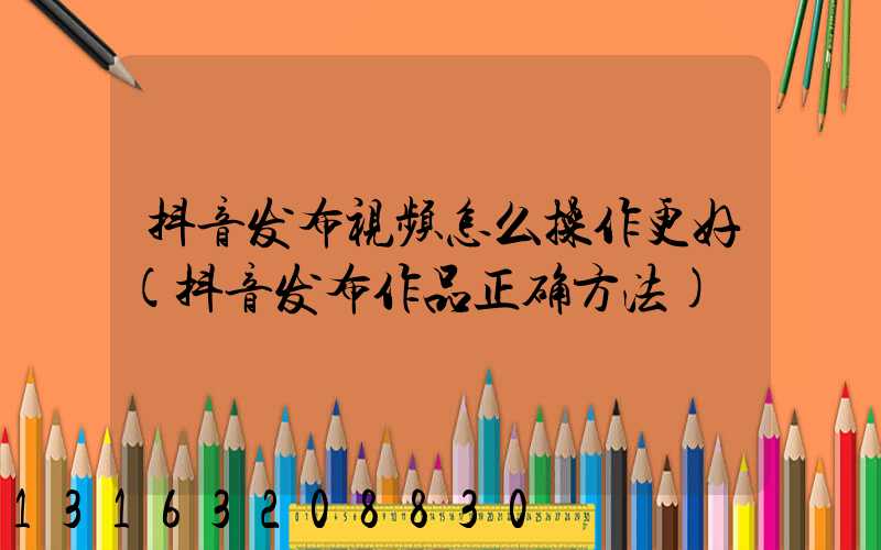 抖音发布视频怎么操作更好(抖音发布作品正确方法)
