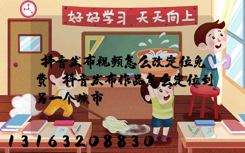 抖音发布视频怎么改定位免费(抖音发布作品怎么定位到另一个城市)