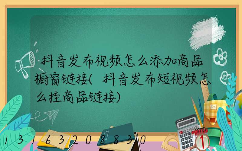 抖音发布视频怎么添加商品橱窗链接(抖音发布短视频怎么挂商品链接)
