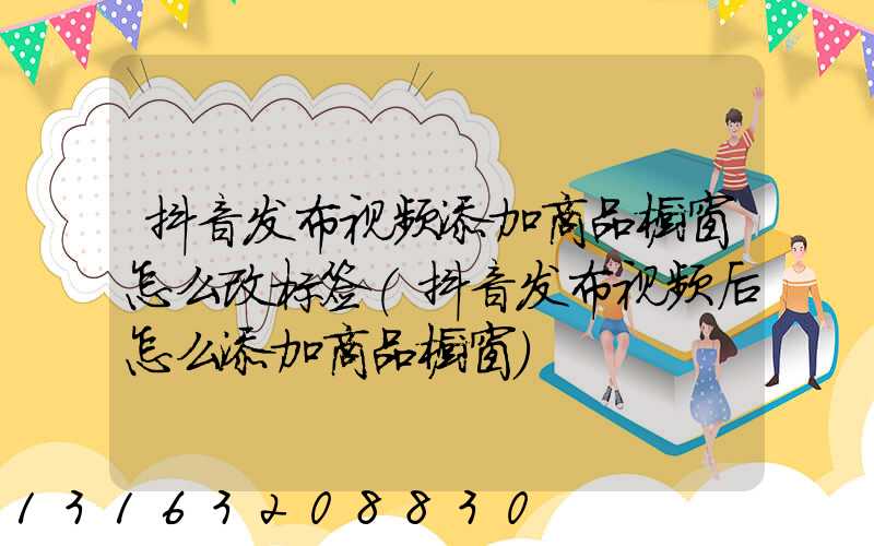 抖音发布视频添加商品橱窗怎么改标签(抖音发布视频后怎么添加商品橱窗)