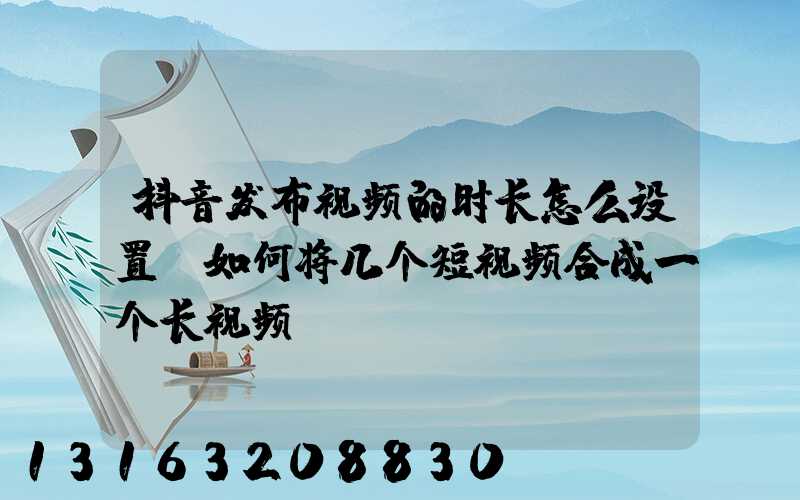 抖音发布视频的时长怎么设置(如何将几个短视频合成一个长视频)