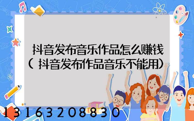 抖音发布音乐作品怎么赚钱(抖音发布作品音乐不能用)