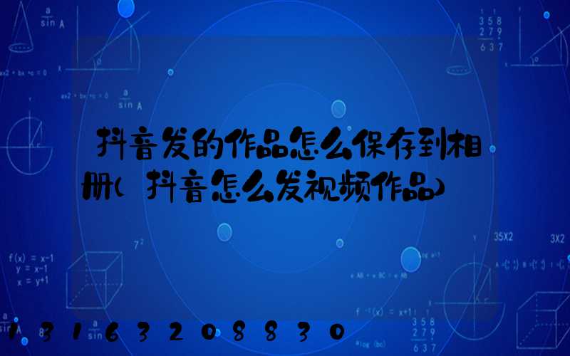 抖音发的作品怎么保存到相册(抖音怎么发视频作品)