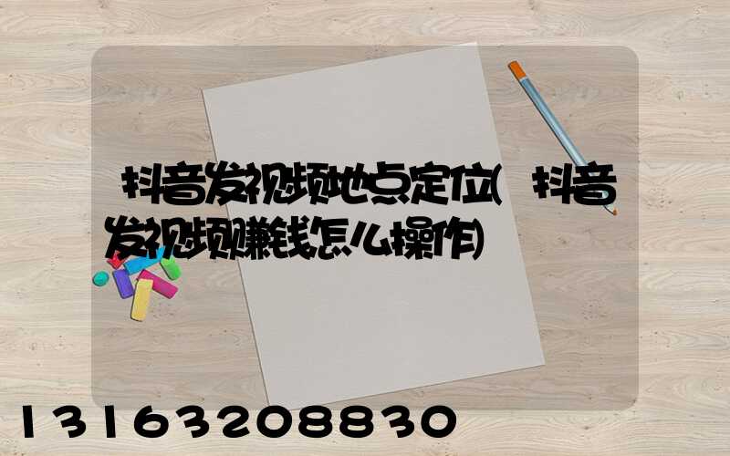抖音发视频地点定位(抖音发视频赚钱怎么操作)