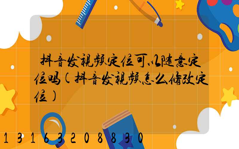 抖音发视频定位可以随意定位吗(抖音发视频怎么修改定位)