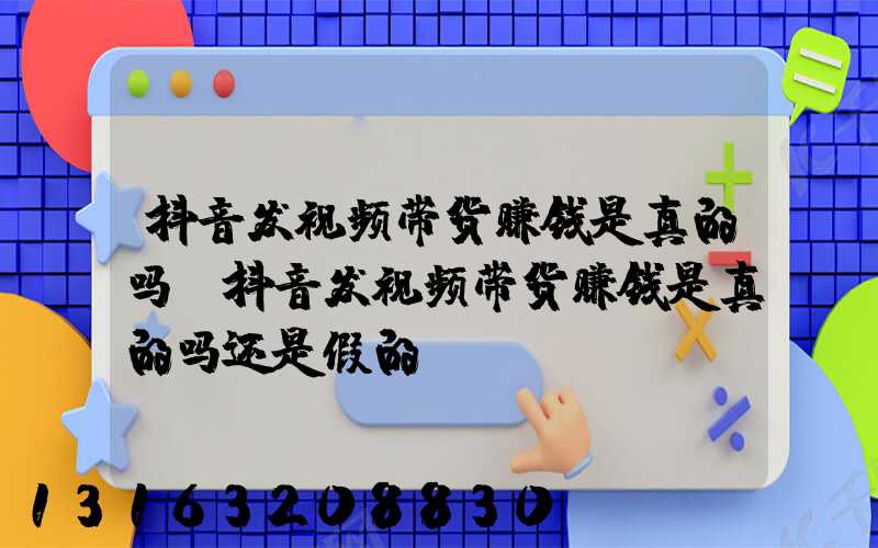 抖音发视频带货赚钱是真的吗(抖音发视频带货赚钱是真的吗还是假的)