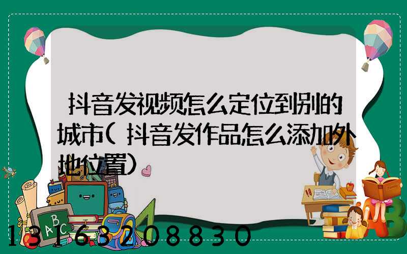 抖音发视频怎么定位到别的城市(抖音发作品怎么添加外地位置)