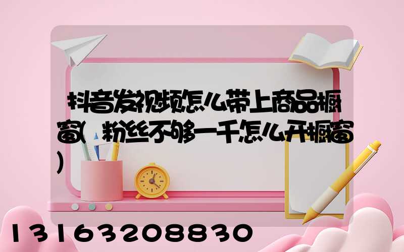 抖音发视频怎么带上商品橱窗(粉丝不够一千怎么开橱窗)