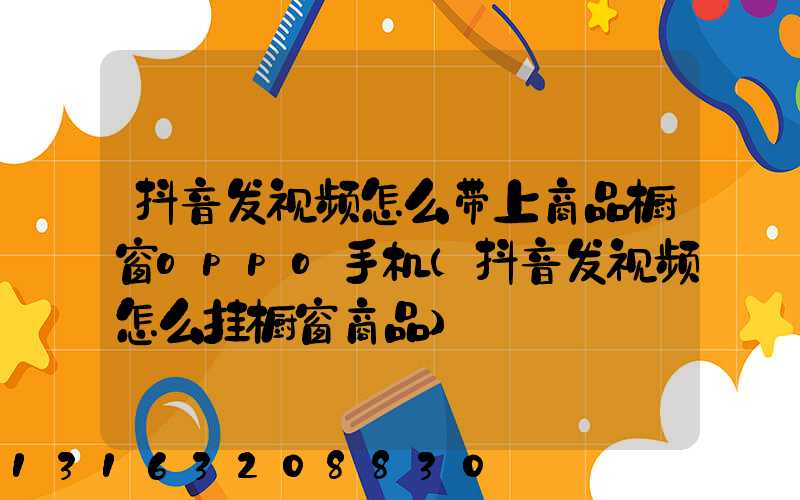 抖音发视频怎么带上商品橱窗oppo手机(抖音发视频怎么挂橱窗商品)