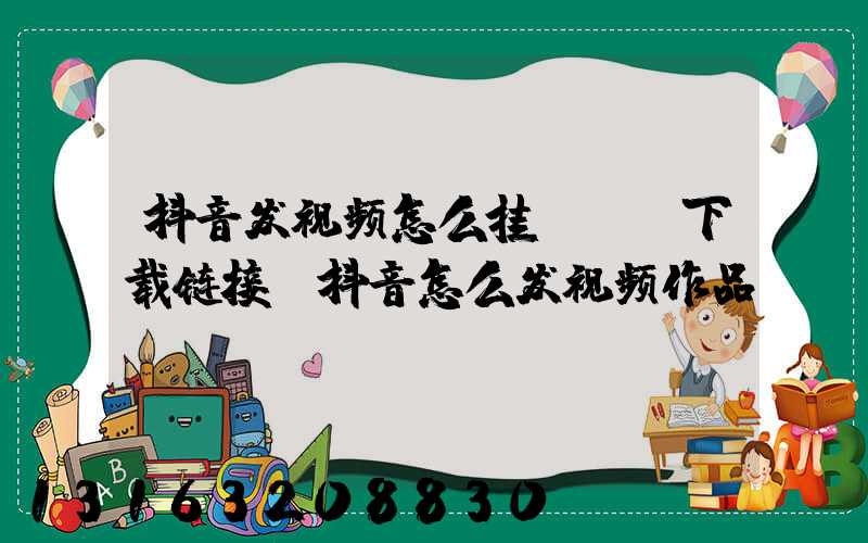 抖音发视频怎么挂app下载链接(抖音怎么发视频作品)