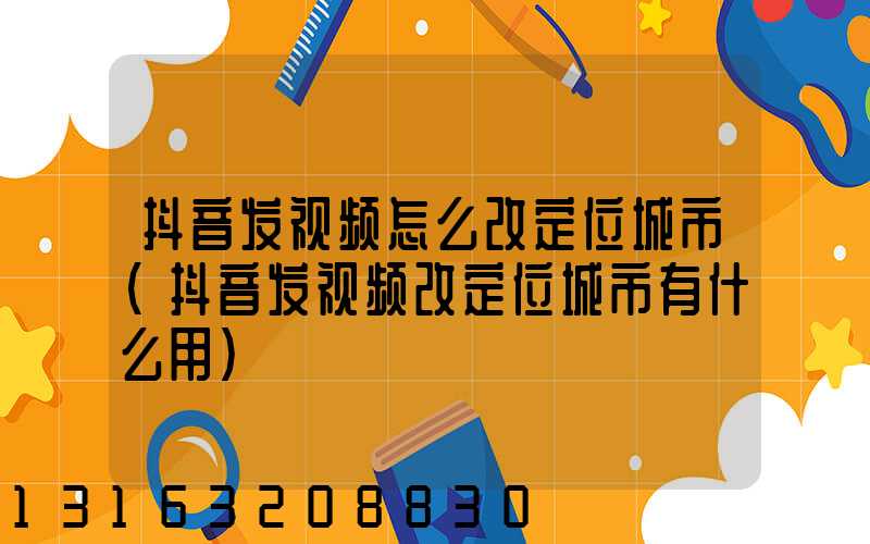 抖音发视频怎么改定位城市(抖音发视频改定位城市有什么用)