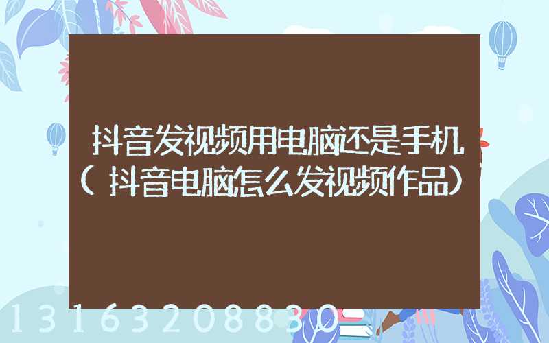 抖音发视频用电脑还是手机(抖音电脑怎么发视频作品)