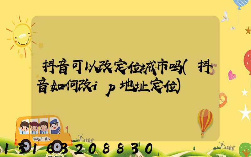 抖音可以改定位城市吗(抖音如何改ip地址定位)