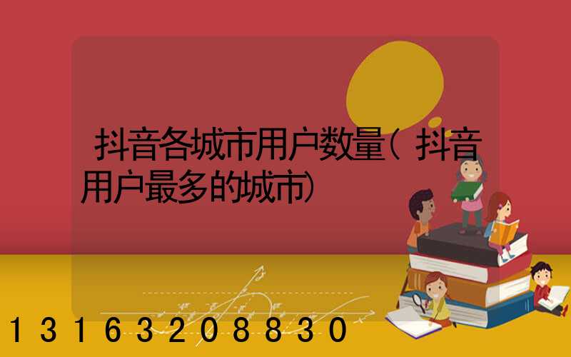 抖音各城市用户数量(抖音用户最多的城市)