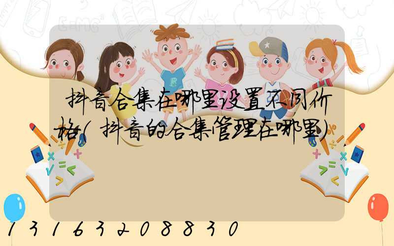 抖音合集在哪里设置不同价格(抖音的合集管理在哪里)