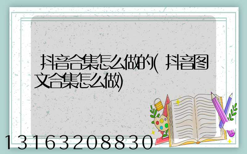 抖音合集怎么做的(抖音图文合集怎么做)