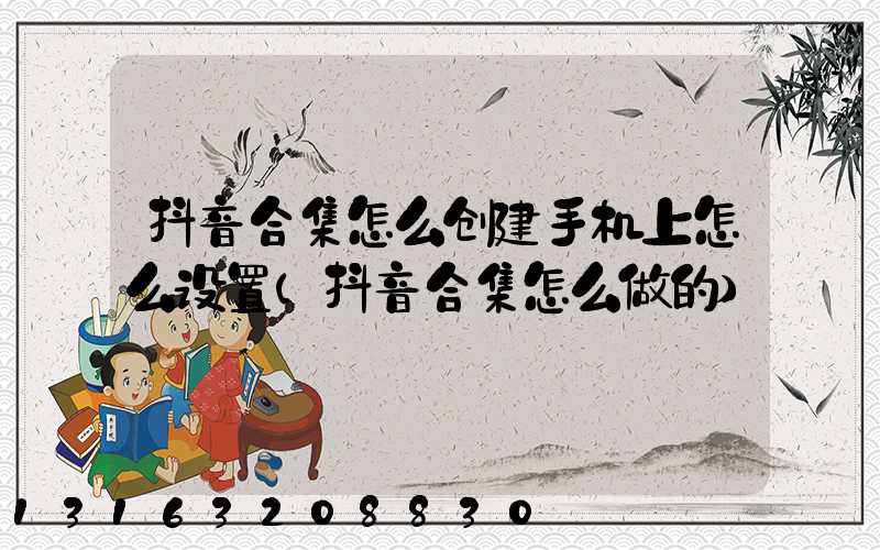 抖音合集怎么创建手机上怎么设置(抖音合集怎么做的)