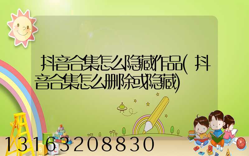 抖音合集怎么隐藏作品(抖音合集怎么删除或隐藏)