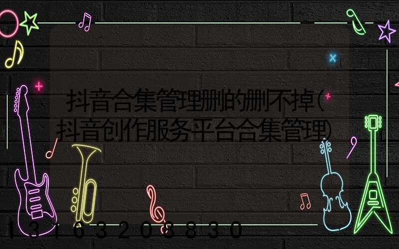 抖音合集管理删的删不掉(抖音创作服务平台合集管理)