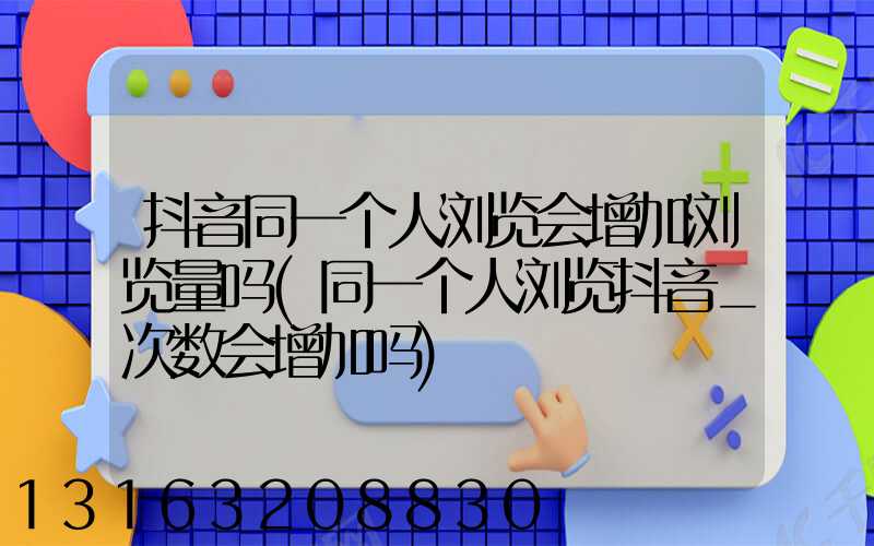 抖音同一个人浏览会增加浏览量吗(同一个人浏览抖音_次数会增加吗)