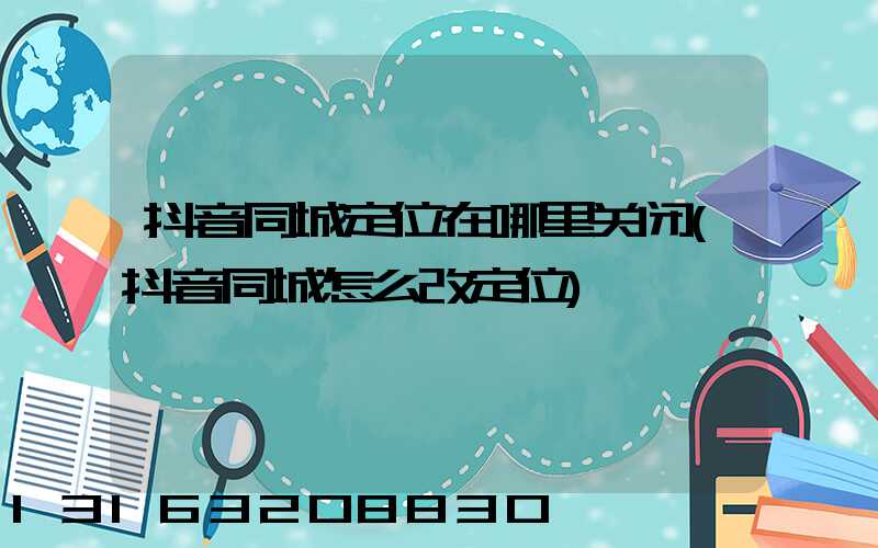 抖音同城定位在哪里关闭(抖音同城怎么改定位)