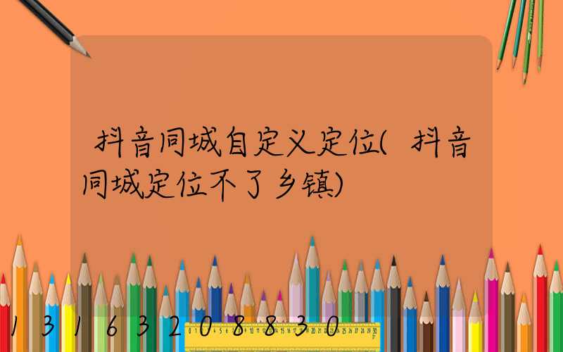 抖音同城自定义定位(抖音同城定位不了乡镇)