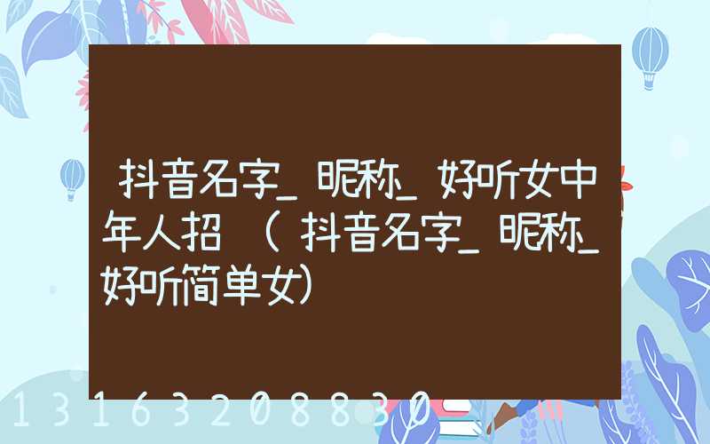 抖音名字_昵称_好听女中年人招财(抖音名字_昵称_好听简单女)