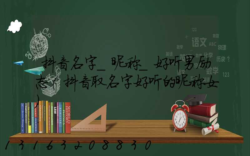 抖音名字_昵称_好听男励志(抖音取名字好听的昵称女)