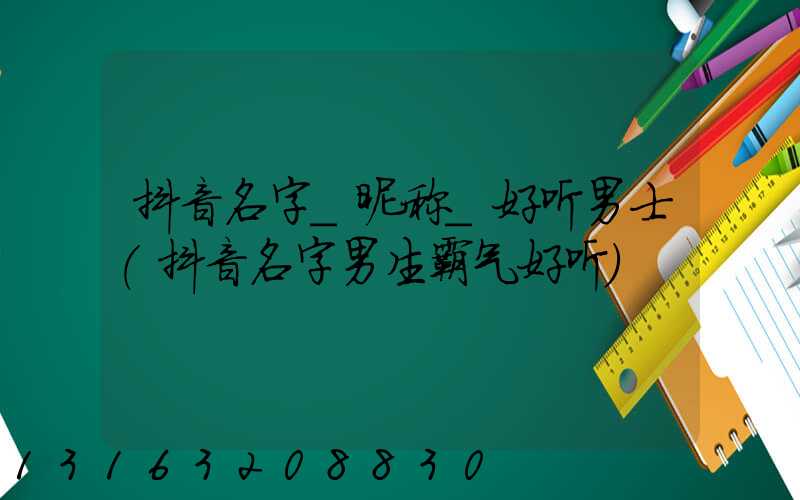 抖音名字_昵称_好听男士(抖音名字男生霸气好听)