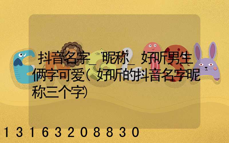 抖音名字_昵称_好听男生俩字可爱(好听的抖音名字昵称三个字)
