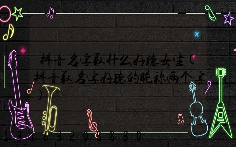 抖音名字取什么好听女生(抖音取名字好听的昵称两个字)