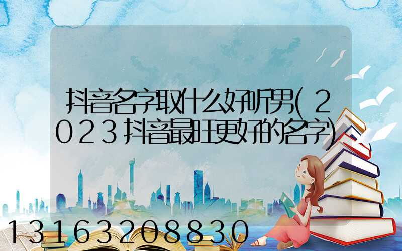抖音名字取什么好听男(2023抖音最旺更好的名字)