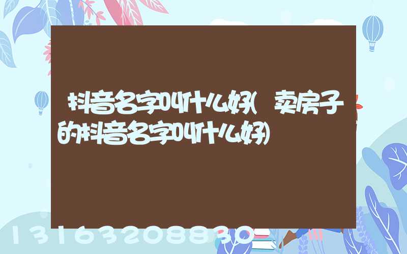 抖音名字叫什么好(卖房子的抖音名字叫什么好)