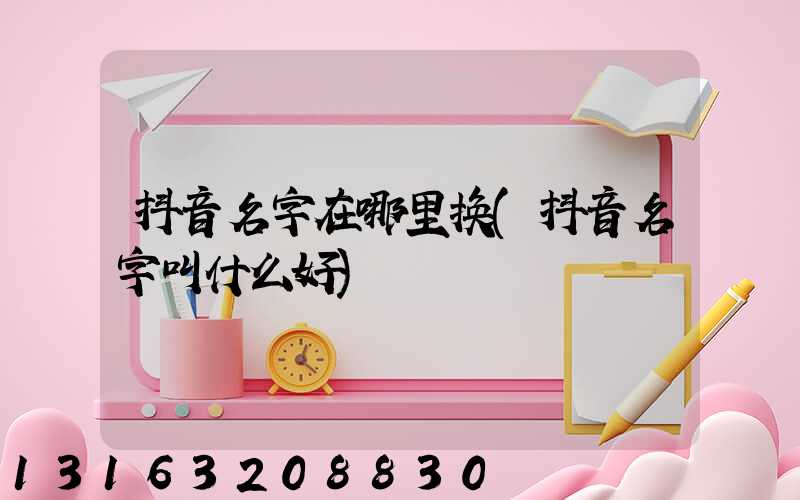 抖音名字在哪里换(抖音名字叫什么好)