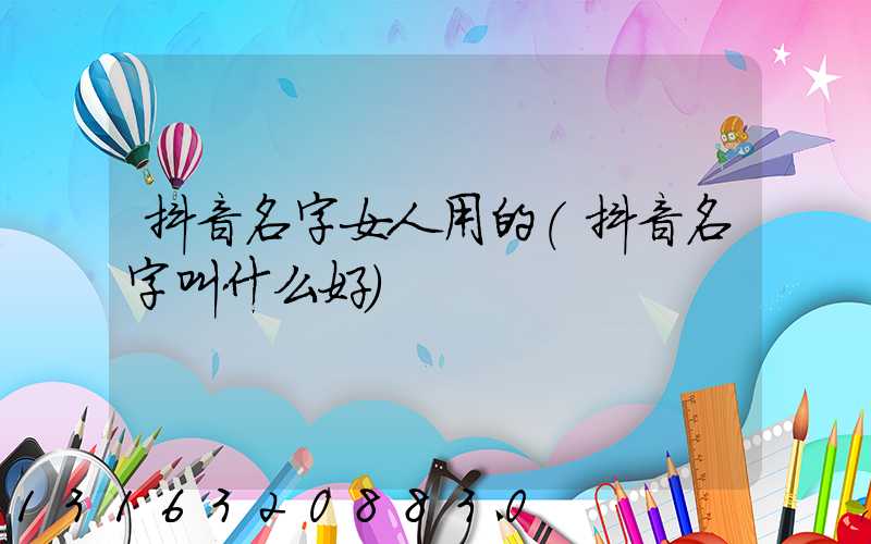 抖音名字女人用的(抖音名字叫什么好)