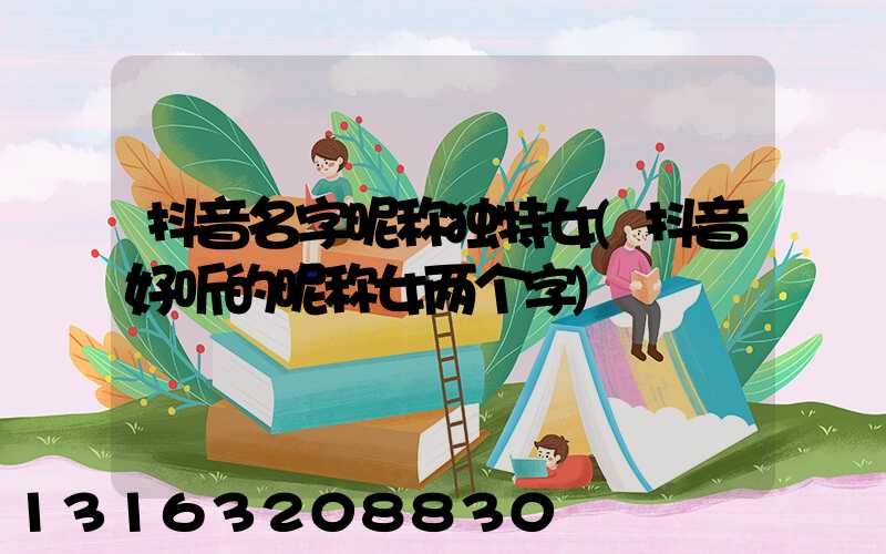 抖音名字昵称独特女(抖音好听的昵称女两个字)