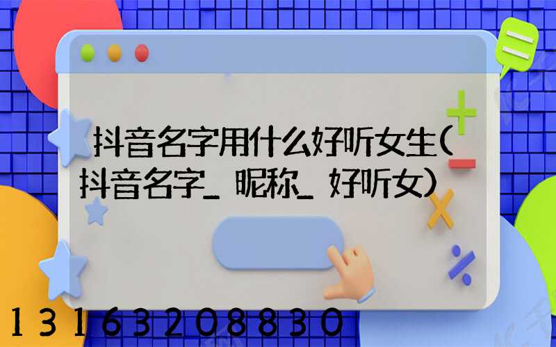 抖音名字用什么好听女生(抖音名字_昵称_好听女)