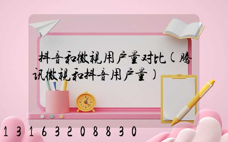 抖音和微视用户量对比(腾讯微视和抖音用户量)