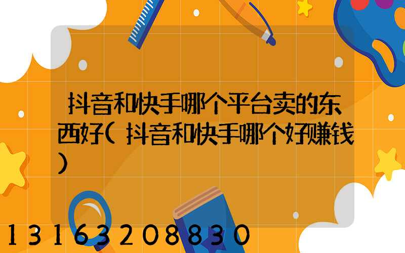 抖音和快手哪个平台卖的东西好(抖音和快手哪个好赚钱)