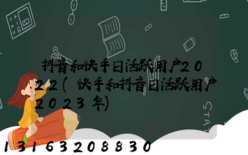 抖音和快手日活跃用户2022(快手和抖音日活跃用户2023年)