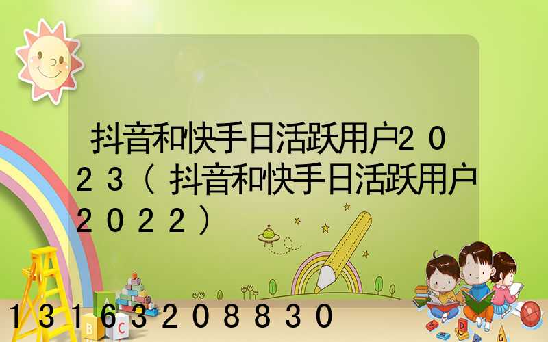 抖音和快手日活跃用户2023(抖音和快手日活跃用户2022)