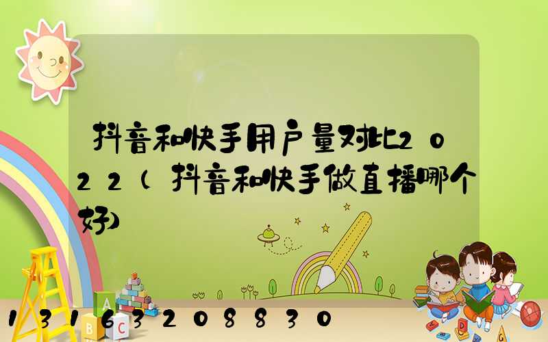 抖音和快手用户量对比2022(抖音和快手做直播哪个好)