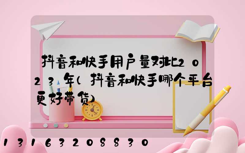 抖音和快手用户量对比2023年(抖音和快手哪个平台更好带货)