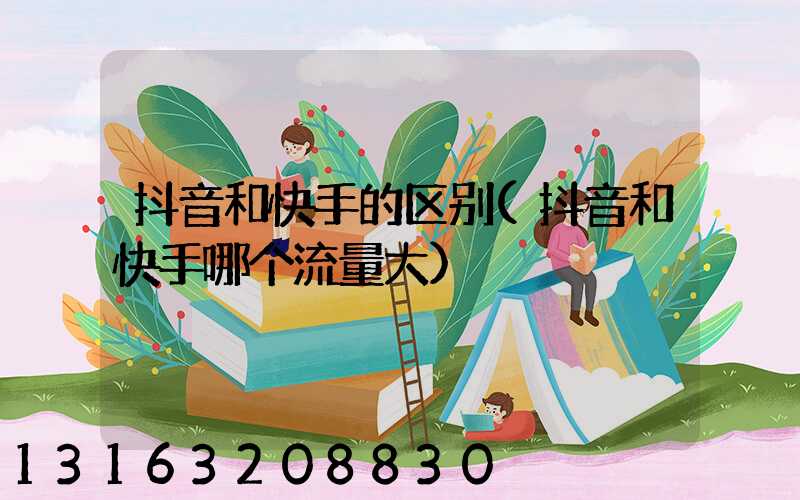 抖音和快手的区别(抖音和快手哪个流量大)